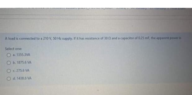 recutuary
A load is connected to a 210 V, 50 Hz supply. If it has resistance of 300 and a capacitor of 0.25 mF, the apparent power is
Select one:
O a. 1355.3VA
Ob. 1875.6 VA
O c. 275.6 VA
Od. 1438.6 VA