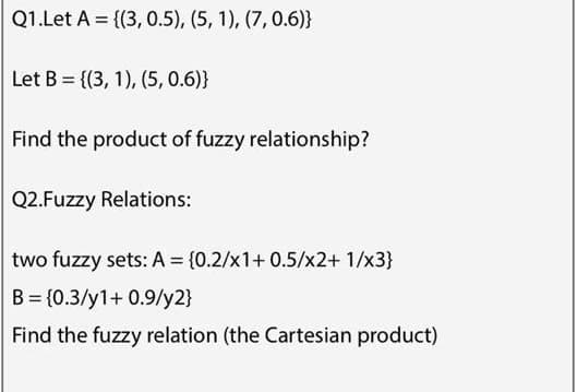 Q1.Let A = {(3, 0.5), (5, 1), (7, 0.6)}
Let B = {(3, 1), (5, 0.6)}
Find the product of fuzzy relationship?
Q2.Fuzzy Relations:
two fuzzy sets: A = {0.2/x1+ 0.5/x2+ 1/x3}
B = {0.3/y1+ 0.9/y2}
Find the fuzzy relation (the Cartesian product)
