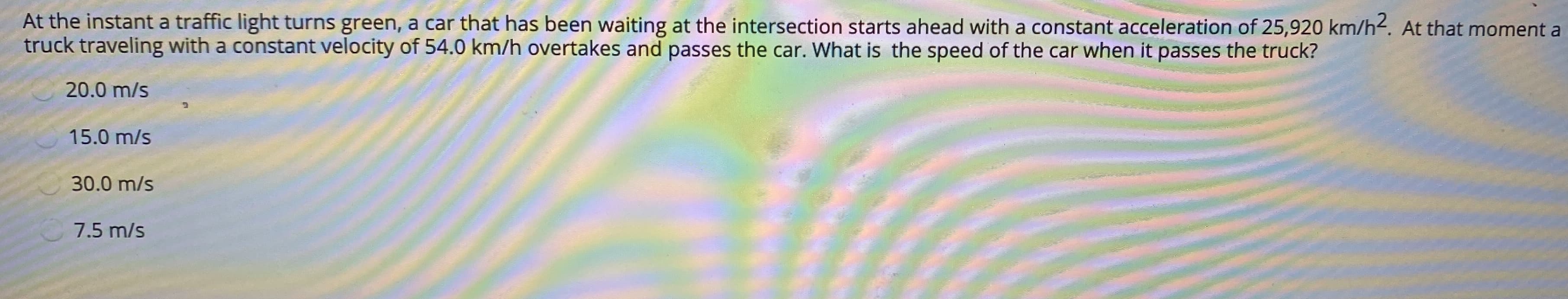 At the instant a traffic light turns green, a car that has been waiting at the intersection starts ahead with a constant acceleration of 25,920 km/h2. At that moment a
truck traveling with a constant velocity of 54.0 km/h overtakes and passes the car. What is the speed of the car when it passes the truck?
20.0 m/s
15.0 m/s
30.0 m/s
7.5 m/s
