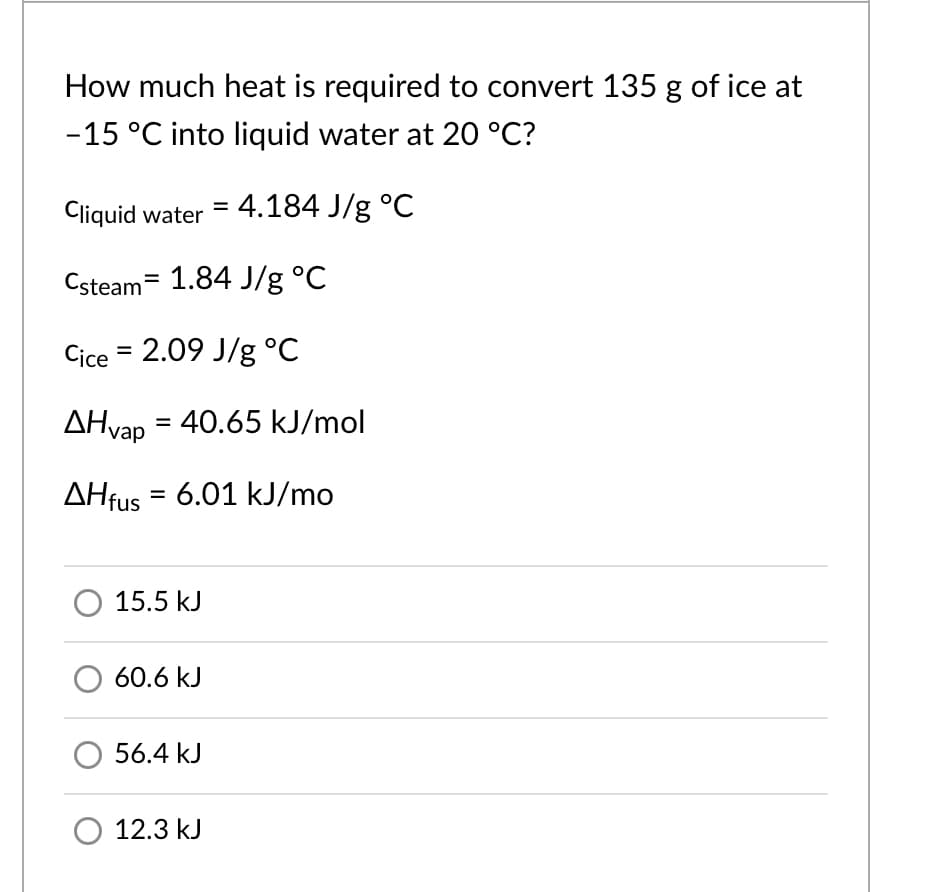 How much heat is required to convert 135 g of ice at
-15 °C into liquid water at 20 °C?
Cliquid water = 4.184 J/g °C
Csteam= 1.84 J/g °C
Cice = 2.09 J/g °C
AHvap = 40.65 kJ/mol
AHfus = 6.01 kJ/mo
15.5 kJ
60.6 kJ
56.4 kJ
O 12.3 kJ
