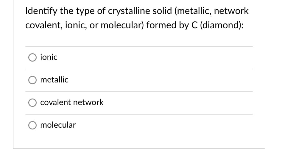 Identify the type of crystalline solid (metallic, network
covalent, ionic, or molecular) formed by C (diamond):
ionic
metallic
covalent network
O molecular
