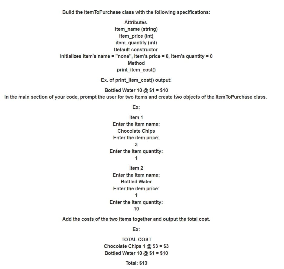 Build the Item ToPurchase class with the following specifications:
Attributes
item_name (string)
item_price (int)
item_quantity (int)
Default constructor
Initializes item's name = "none", item's price = 0, item's quantity = 0
Method
print_item_cost()
Ex. of print_item_cost() output:
Bottled Water 10 @ $1 = $10
In the main section of your code, prompt the user for two items and create two objects of the Item ToPurchase class.
Ex:
Item 1
Enter the item name:
Chocolate Chips
Enter the item price:
3
Enter the item quantity:
1
Item 2
Enter the item name:
Bottled Water
Enter the item price:
1
Enter the item quantity:
10
Add the costs of the two items together and output the total cost.
Ex:
TO TAL COST
Chocolate Chips 1 @ $3 = $3
Bottled Water 10 @ $1 = $10
Total: $13
