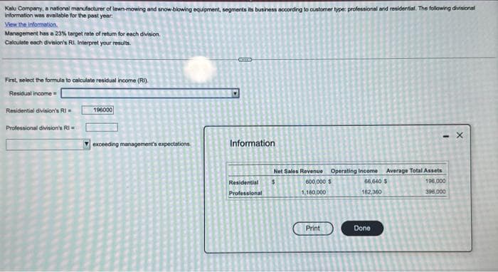 Kalu Company, a national manufacturer of lawn-mowing and snow-blowing equipment, segments its business according to customer type: professional and residential. The following divisional
information was available for the past year:
View the information.
Management has a 23% target rate of retum for each division.
Calculate each division's RI. Interpret your results.
First, select the formula to calculate residual income (RI).
Residual income=
Residential division's Ri=
Professional division's RI
196000
exceeding management's expectations.
COO
Information
Net Sales Revenue
Residential $
Professional
Operating Income
600,000 $
1,180,000
Print
66,640 S
162,360
Done
1
Average Total Assets
196.000
396,000
X