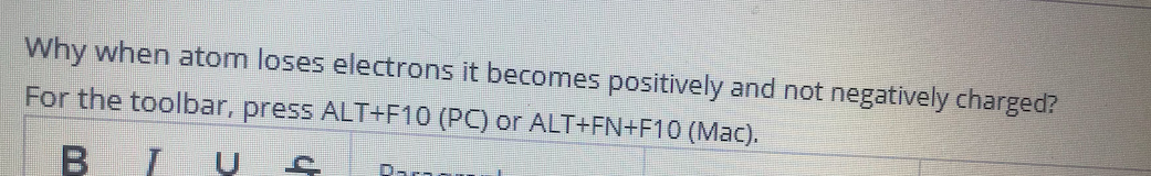 Why when atom loses electrons it becomes positively and not negatively charged?
For the toolbar, press ALT+F10 (PC) or ALT+FN+F10 (Mac).
B IU S
Dar
