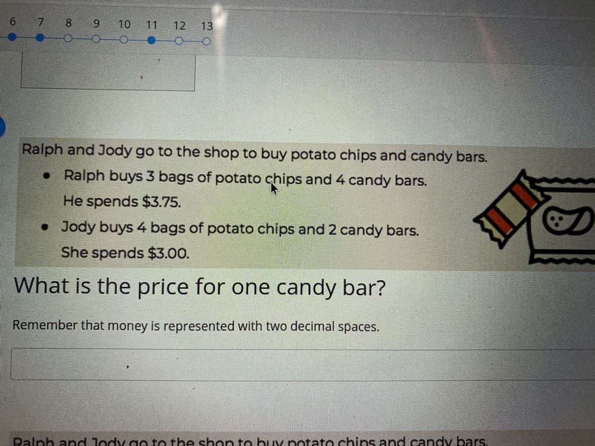 6.
7
8.
9.
10
11 12
13
Ralph and Jody go to the shop to buy potato chips and candy bars.
• Ralph buys 3 bags of potato chips and 4 candy bars.
He spends $3.75.
• Jody buys 4 bags of potato chips and 2 candy bars.
She spends $3.00.
What is the price for one candy bar?
Remember that money is represented with two decimal spaces.
Balph and Jody g to the shon to buv potato chips and candy bars.
