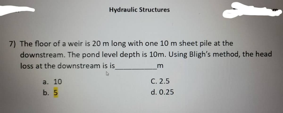 Hydraulic Structures
7) The floor of a weir is 20 m long with one 10 m sheet pile at the
downstream. The pond level depth is 10m. Using Bligh's method, the head
loss at the downstream is is_
m
a. 10
b. 5
C. 2.5
d. 0.25