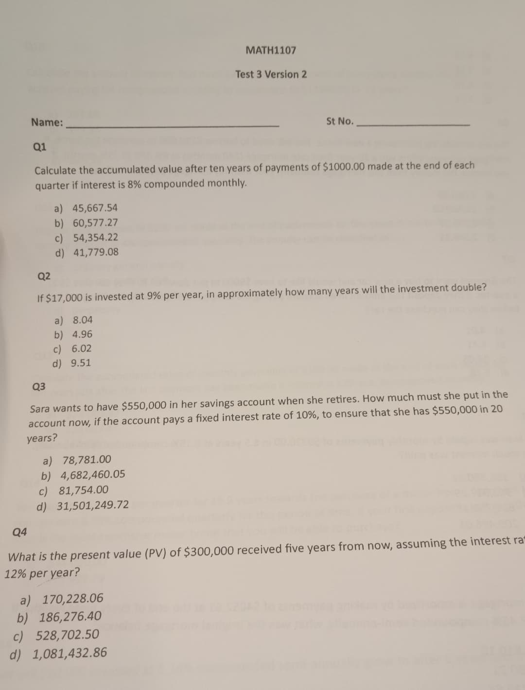 Name:
Q1
MATH1107
Test 3 Version 2
St No.
Q4
Calculate the accumulated value after ten years of payments of $1000.00 made at the end of each
quarter if interest is 8% compounded monthly.
Q2
a) 45,667.54
b) 60,577.27
c) 54,354.22
d) 41,779.08
If $17,000 is invested at 9% per year, in approximately how many years will the investment double?
Q3
a) 8.04
b) 4.96
c) 6.02
d) 9.51
Sara wants to have $550,000 in her savings account when she retires. How much must she put in the
account now, if the account pays a fixed interest rate of 10%, to ensure that she has $550,000 in 20
years?
a) 78,781.00
b) 4,682,460.05
c) 81,754.00
d) 31,501,249.72
What is the present value (PV) of $300,000 received five years from now, assuming the interest ra
12% per year?
a) 170,228.06
b)
186,276.40
c) 528,702.50
d) 1,081,432.86