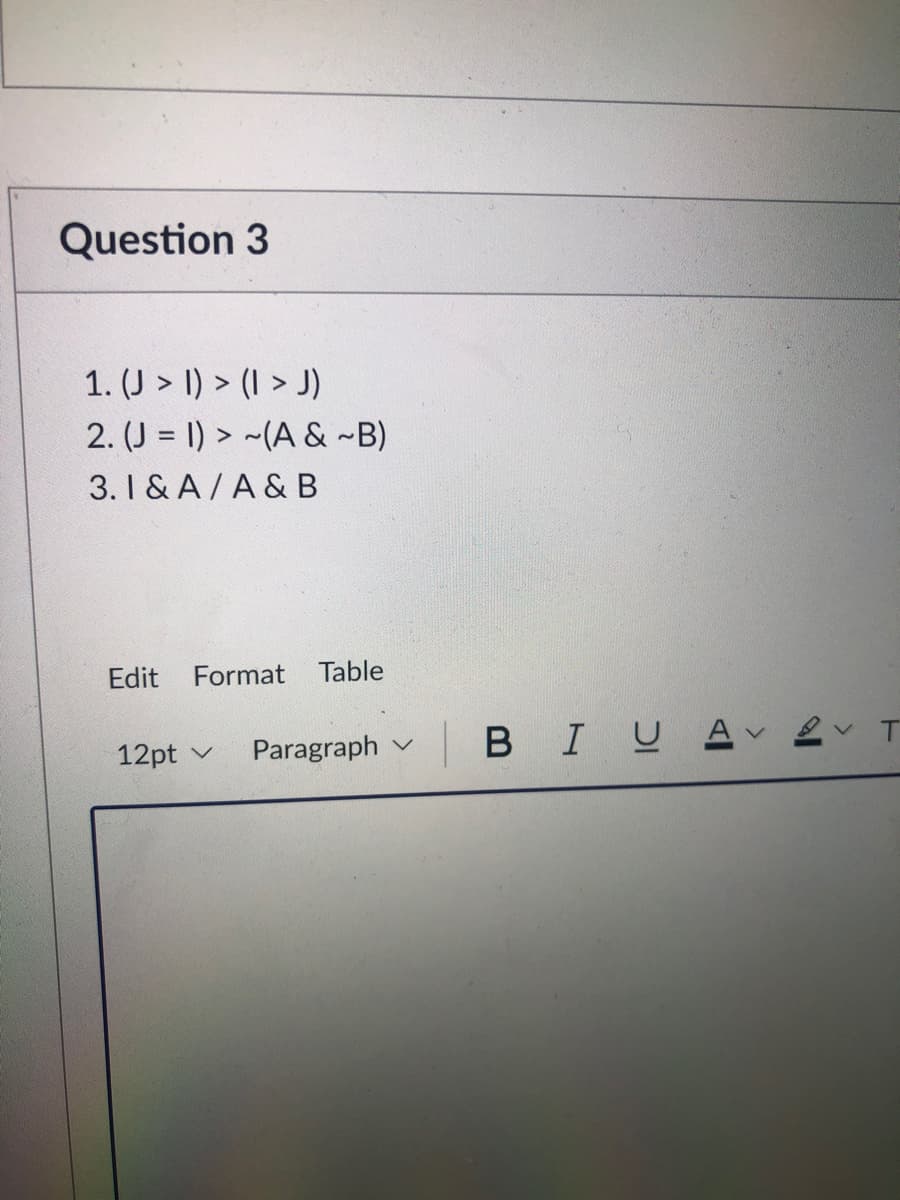 Question 3
1. (J > 1) > (I > J)
2. (J = 1) > ~(A & ~B)
3. I & A / A & B
Edit
Format Table
Paragraph
BIUA
12pt v
