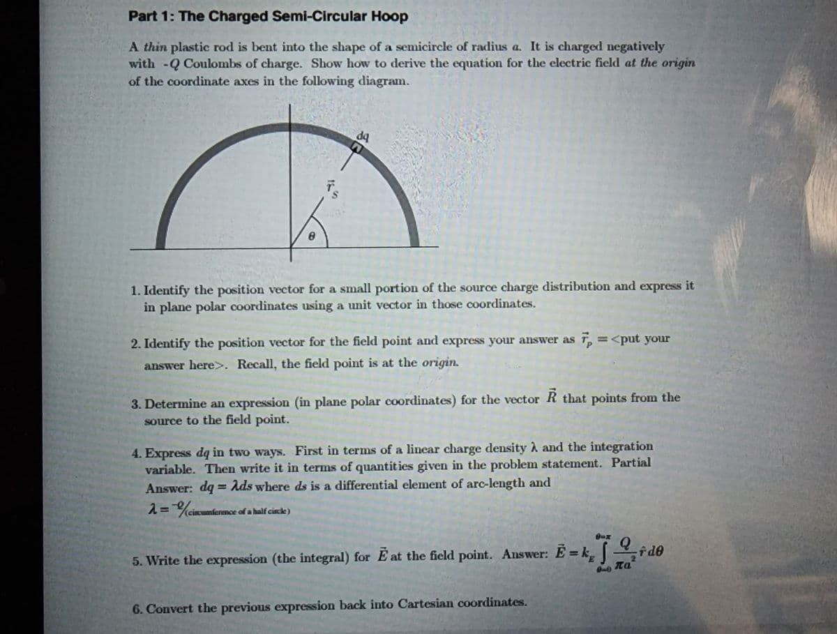 Part 1: The Charged Semi-Circular Hoop
A thin plastic rod is bent into the shape of a semicircle of radius a. It is charged negatively
with -Q Coulombs of charge. Show how to derive the equation for the electric field at the origin
of the coordinate axes in the following diagram.
8
1. Identify the position vector for a small portion of the source charge distribution and express it
in plane polar coordinates using a unit vector in those coordinates.
da
2. Identify the position vector for the field point and express your answer as 7 = <put your
answer here>. Recall, the field point is at the origin.
3. Determine an expression (in plane polar coordinates) for the vector R that points from the
source to the field point.
2=% circumferen
4. Express dq in two ways. First in terms of a linear charge density λ and the integration
variable. Then write it in terms of quantities given in the problem statement. Partial
Answer: dq = Ads where ds is a differential element of arc-length and
nference of a half circle)
5. Write the expression (the integral) for E' at the field point. Answer: E = k₁, d0
f de
6. Convert the previous expression back into Cartesian coordinates.
πα