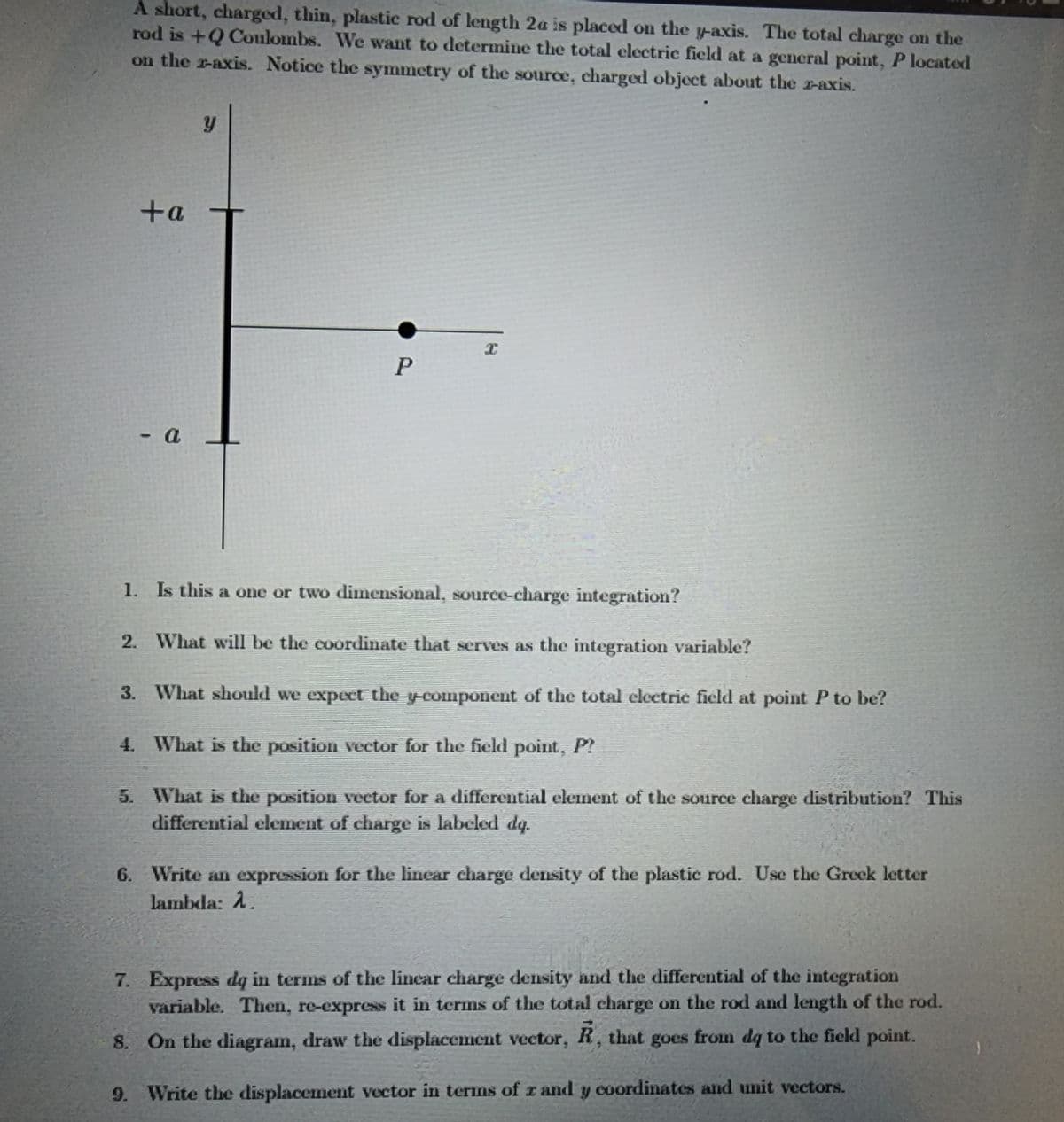 A short, charged, thin, plastic rod of length 2a is placed on the y-axis. The total charge on the
rod is +Q Coulombs. We want to determine the total electric field at a general point, P located
on the z-axis. Notice the symmetry of the source, charged object about the z-axis.
+a
- a
y
P
I
1.
Is this a one or two dimensional, source-charge integration?
2. What will be the coordinate that serves as the integration variable?
3. What should we expect the y-component of the total electric field at point P to be?
4. What is the position vector for the field point, P?
5. What is the position vector for a differential element of the source charge distribution? This
differential element of charge is labeled dq.
6. Write an expression for the linear charge density of the plastic rod. Use the Greek letter
lambda: 1.
7. Express dq in terms of the linear charge density and the differential of the integration
variable. Then, re-express it in terms of the total charge on the rod and length of the rod.
8. On the diagram, draw the displacement vector, R, that goes from dq to the field point.
9. Write the displacement vector in terms of r and y coordinates and unit vectors.