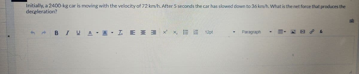 Initially, a 2400-kg car is moving with the velocity of 72 km/h. After 5 seconds the car has slowed down to 36 km/h. What is the net force that produces the
deceleration?
B IUA A - I = = 3
DE
X
EEE 12pt
Paragraph