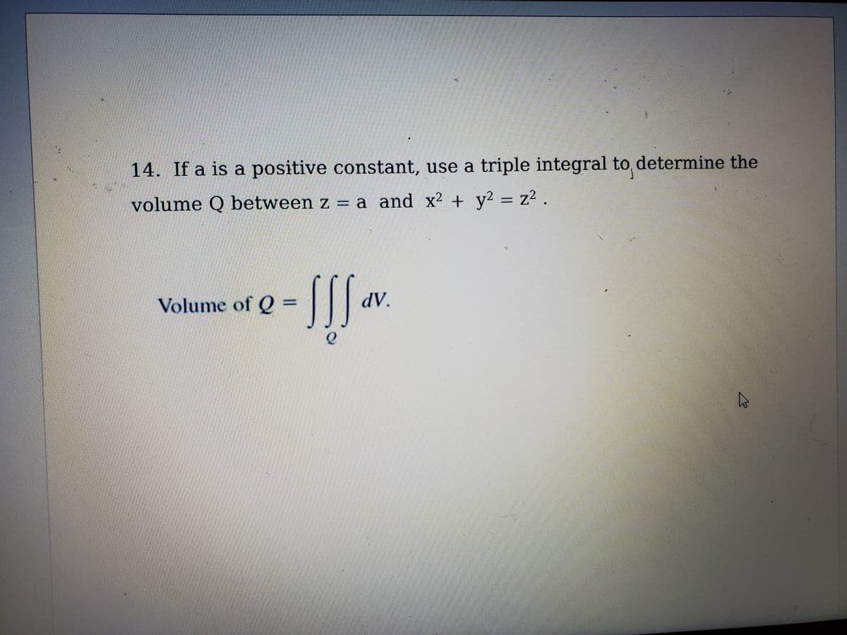 14. If a is a positive constant, use a triple integral to determine the
volume Q between z = a and x² + y2 = z2.
SS.
Volume of Q =
AP
