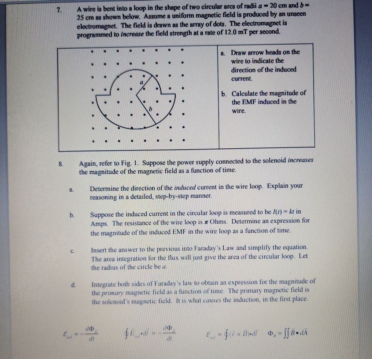 7.
d
A wire is bent into a loop in the shape of two circular arcs of radii a - 20 cm and b =
25 cm as shown below. Assume a uniform magnetic field is produced by an unseen
electromagnet. The field is drawn as the array of dots. The electromagnet is
programmed to increase the field strength at a rate of 12.0 mT per second.
W
Again, refer to Fig. 1. Suppose the power supply connected to the solenoid increases
the magnitude of the magnetic field as a function of time.
a. Draw arrow heads on the
wire to indicate the
direction of the induced
current.
Determine the direction of the induced current in the wire loop. Explain your
reasoning in a detailed, step-by-step manner.
b. Calculate the magnitude of
the EMF induced in the
wire.
Suppose the induced current in the circular loop is measured to be I(t) = kt in
Amps. The resistance of the wire loop is z Ohms. Determine an expression for
the magnitude of the induced EMF in the wire loop as a function of time.
70
Insert the answer to the previous into Faraday's Law and simplify the equation.
The area integration for the flux will just give the area of the circular loop. Let
the radius of the circle be a.
Integrate both sides of Faraday's law to obtain an expression for the magnitude of
the primary magnetic field as a function of time. The primary magnetic field is
the solenoid's magnetic field. It is what causes the induction, in the first place.
$E -di
20
$(5×B)-dl
P₁ = ff B.dÃ