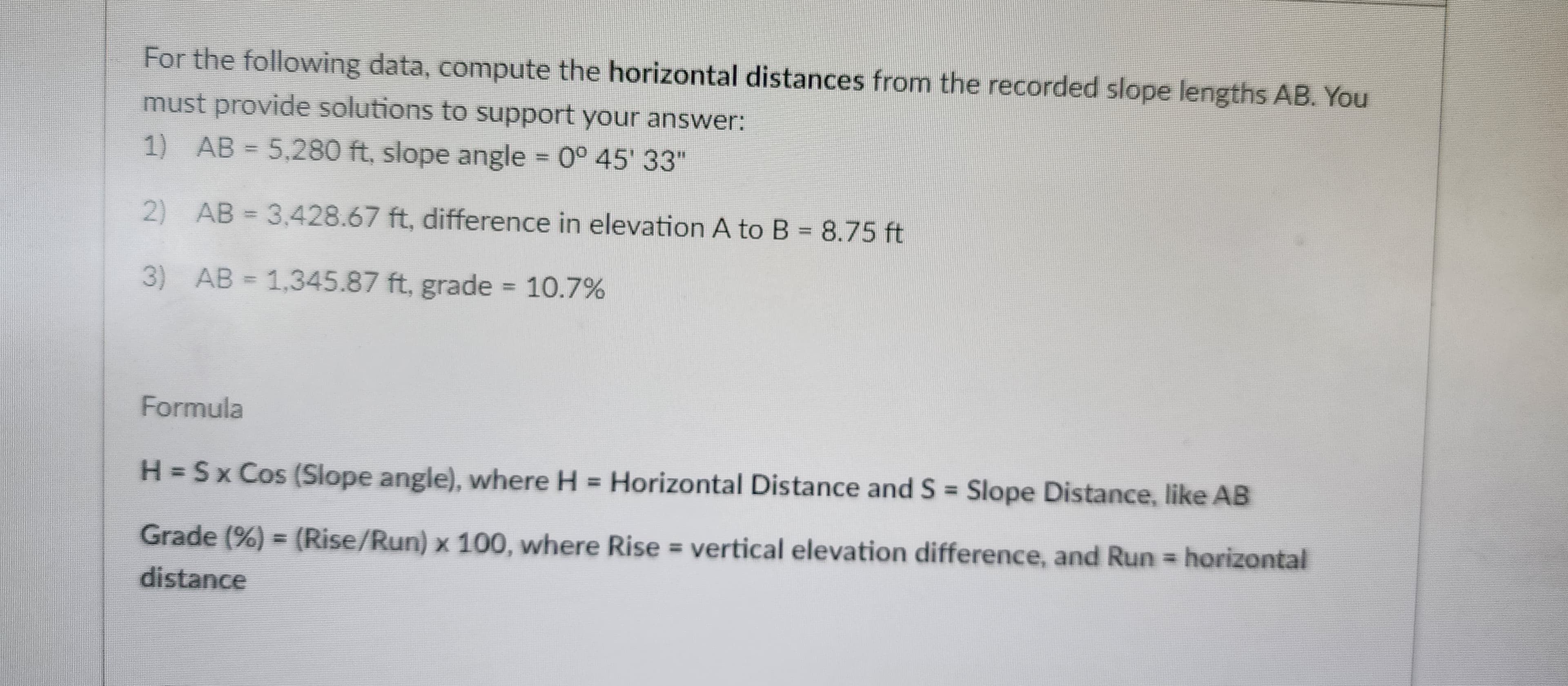 For the following data, compute the horizontal distances from the recorded slope lengths AB. You
must provide solutions to support your answer:
1) AB = 5,280 ft, slope angle = 0° 45' 33"
2) AB = 3,428.67 ft, difference in elevation A to B = 8.75 ft
3) AB = 1,345.87 ft, grade = 10.7%
Formula
H = Sx Cos (Slope angle), where H = Horizontal Distance and S = Slope Distance, like AB
Grade (%) = (Rise/Run) x 100, where Rise = vertical elevation difference, and Run = horizontal
distance