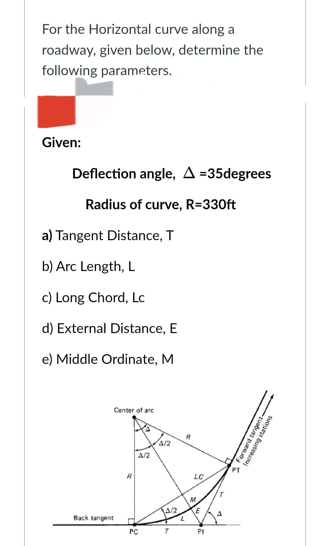 For the Horizontal curve along a
roadway, given below, determine the
following parameters.
Given:
Deflection angle, A=35degrees
Radius of curve, R=330ft
a) Tangent Distance, T
b) Arc Length, L
c) Long Chord, Lc
d) External Distance, E
e) Middle Ordinate, M
Center of arc
Back tangent
R
A/2
PC
A/2
A/2
L
R
LC
M
E
PI
A
PT
Increasing
Forward tangent