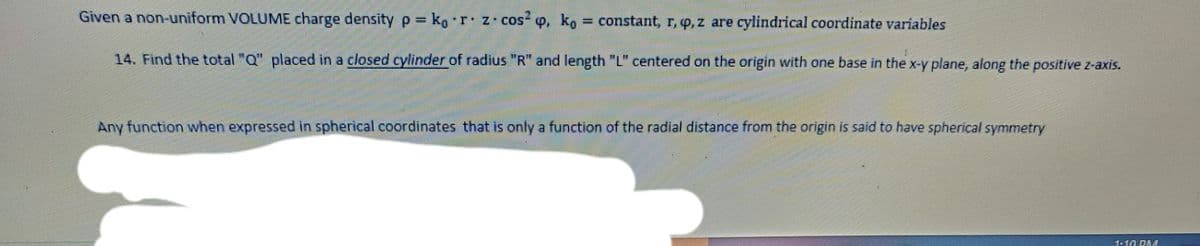 Given a non-uniform VOLUME charge density p= ko r z- cos“ o, ko
constant, r, o, z are cylindrical coordinate variables
14. Find the total "Q" placed in a closed cylinder of radius "R" and length "L" centered on the origin with one base in the x-y plane, along the positive z-axis.
Any function when expressed in spherical coordinates that is only a function of the radial distance from the origin is said to have spherical symmetry
110 DE戲
