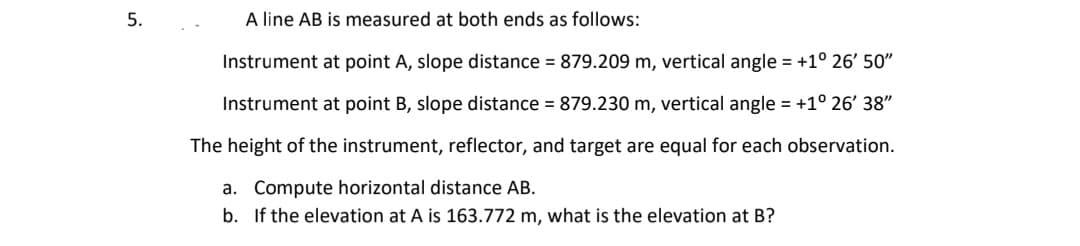 5.
A line AB is measured at both ends as follows:
Instrument at point A, slope distance = 879.209 m, vertical angle = +1° 26' 50"
Instrument at point B, slope distance = 879.230 m, vertical angle = +1° 26' 38"
The height of the instrument, reflector, and target are equal for each observation.
a. Compute horizontal distance AB.
b.
If the elevation at A is 163.772 m, what is the elevation at B?