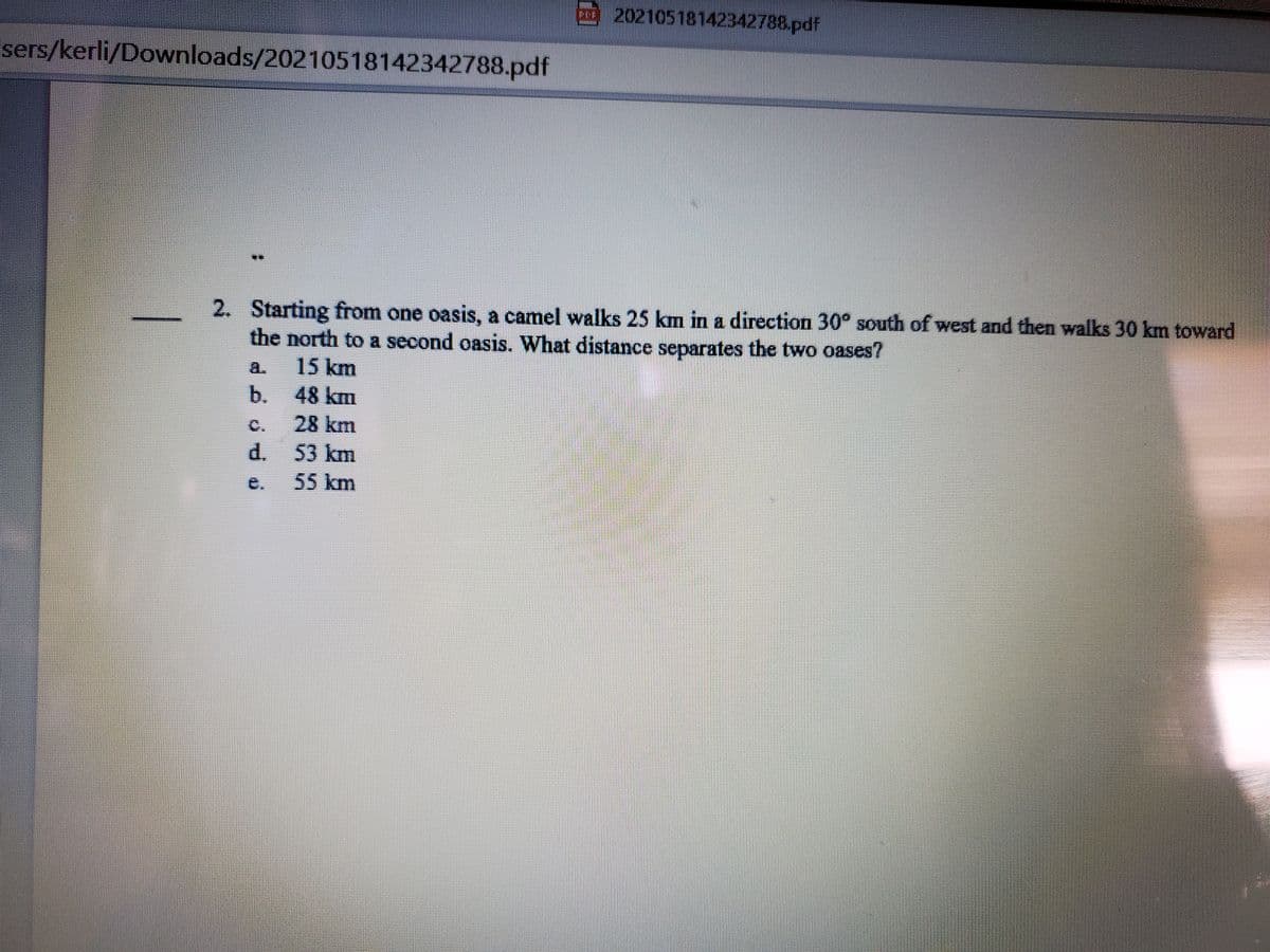 20210518142342788.pdf
sers/kerli/Downloads/20210518142342788.pdf
2. Starting from one oasis, a camel walks 25 km in a direction 30° south of west and then walks 30 km toward
the north to a second oasis. What distance separates the two oases?
15 km
a.
b.
48 km
C.
28 km
53km
55km
d.
e.
