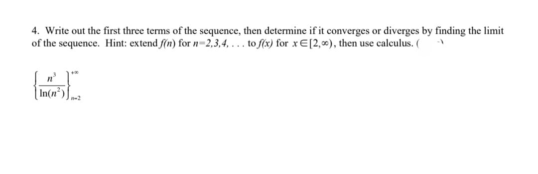 4. Write out the first three terms of the sequence, then determine if it converges or diverges by finding the limit
of the sequence. Hint: extend f(n) for n=2,3,4,... to f(x) for x E[2,00), then use calculus. (
n
In(n²
+00
11-2