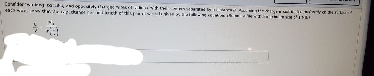 Consider two long, parallel, and oppositely charged wires of radius r with their centers separated by a distance D. Assuming the charge is distributed uniformly on the surface of
each wire, show that the capacitance per unit length of this pair of wires is given by the following equation. (Submit a file with a maximum size of 1 MB.)
D
In
