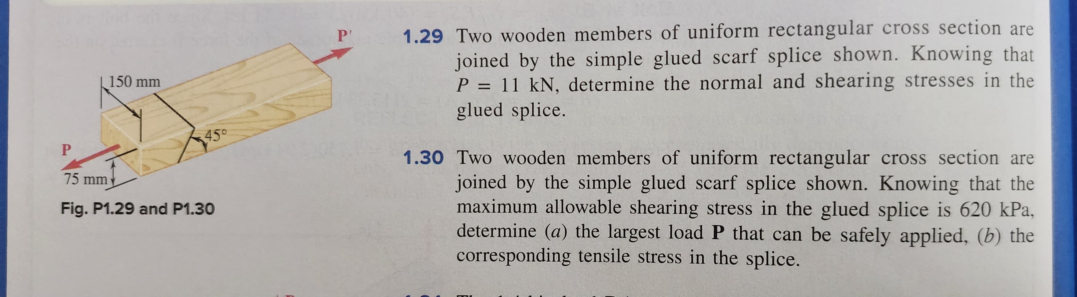 150 mm
45°
P
75 mm
Fig. P1.29 and P1.30
P'
1.29 Two wooden members of uniform rectangular cross section are
joined by the simple glued scarf splice shown. Knowing that
P = 11 kN, determine the normal and shearing stresses in the
glued splice.
1.30 Two wooden members of uniform rectangular cross section are
joined by the simple glued scarf splice shown. Knowing that the
maximum allowable shearing stress in the glued splice is 620 kPa,
determine (a) the largest load P that can be safely applied, (b) the
corresponding tensile stress in the splice.