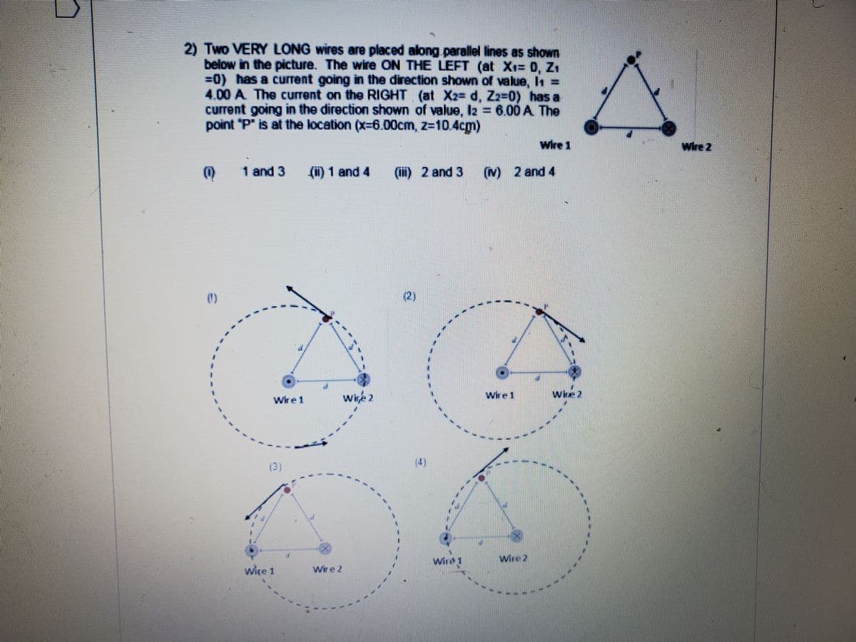 2) Two VERY LONG wires are placed along parallel lines as shown
below in the picture. The wire ON THE LEFT (at X= 0, Z.
=0) has a current going in the direction shown of value, In
4.00 A. The current on the RIGHT (at X2= d, Zz-0) has a
current going in the direction shown of value, 2 = 6.00 A The
point P" is at the location (x-6.00cm, z-10.4cm)
Wire 2
1 and 3
(1) 1 and 4
(H) 2 and 3 (N) 2 and 4
2)
Wire1
wine 2
Wire 1
(3)
(4)
wird
wire 2
wire 1
Wire 2
