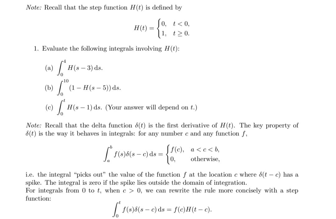 Note: Recall that the step function H(t) is defined by
Jo, t<0,
| 1,
t≥ 0.
1. Evaluate the following integrals involving H(t):
(a) [1 H(s - 3) ds.
10
(1 - H (s - 5)) ds.
› [H(s
H(t)
=
H(s1) ds. (Your answer will depend on t.)
[se
Note: Recall that the delta function 8(t) is the first derivative of H(t). The key property of
8(t) is the way it behaves in integrals: for any number c and any function f,
f(s)8(sc) ds =
{
ff(c),
√ 1 (0)6(8-c
a<c<b,
otherwise,
i.e. the integral "picks out" the value of the function f at the location c where 8(tc) has a
spike. The integral is zero if the spike lies outside the domain of integration.
For integrals from 0 to t, when c> 0, we can rewrite the rule more concisely with a step
function:
f(s)8(sc) ds = f(c)H(t-c).