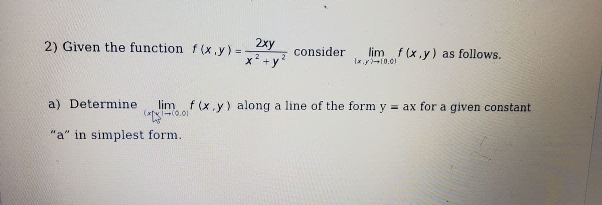 2xy
2) Given the function f (x ,y) =
lim f(x,y) as follows.
(x.y) (0,0)
consider
x+y´
lim f (x,y) along a line of the form y = ax for a given constant
((0,0)
%3D
a) Determine
"a" in simplest form.
