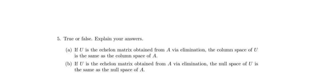 5. True or false. Explain your answers.
(a) If U is the echelon matrix obtained from A via elimination, the column space of U
is the same as the column space of A.
(b) If U is the echelon matrix obtained from A via elimination, the null space of U is
the same as the null space of A.