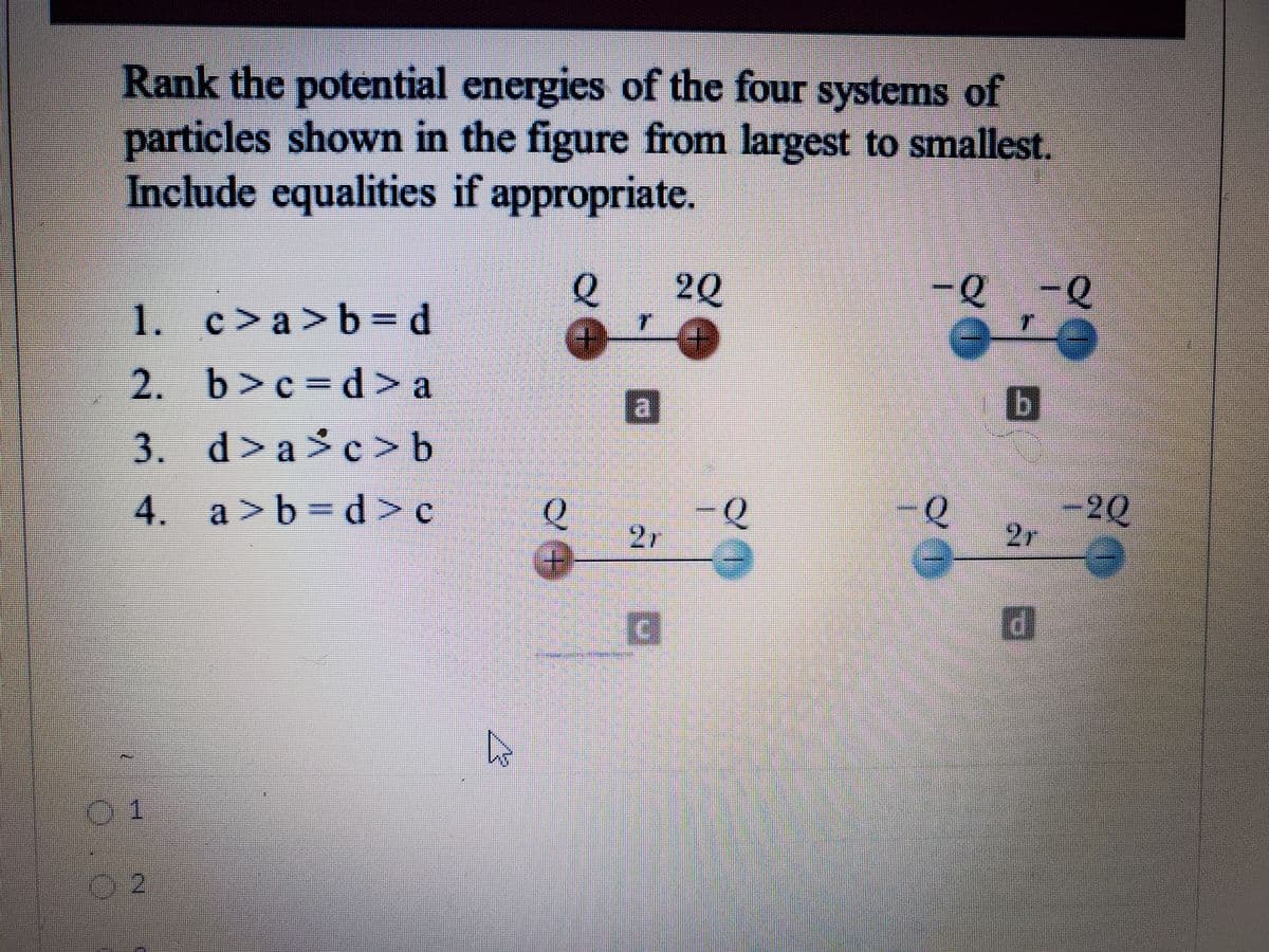 Rank the potential energies of the four systems of
particles shown in the figure from largest to smallest.
Include equalities if appropriate.
20
-Q-Q
1.
c> a > b = d
2. b>c d > a
3. d>a >c>b
4. a>b
d>c
Q
-2Q
2r
<P
21
01
02
