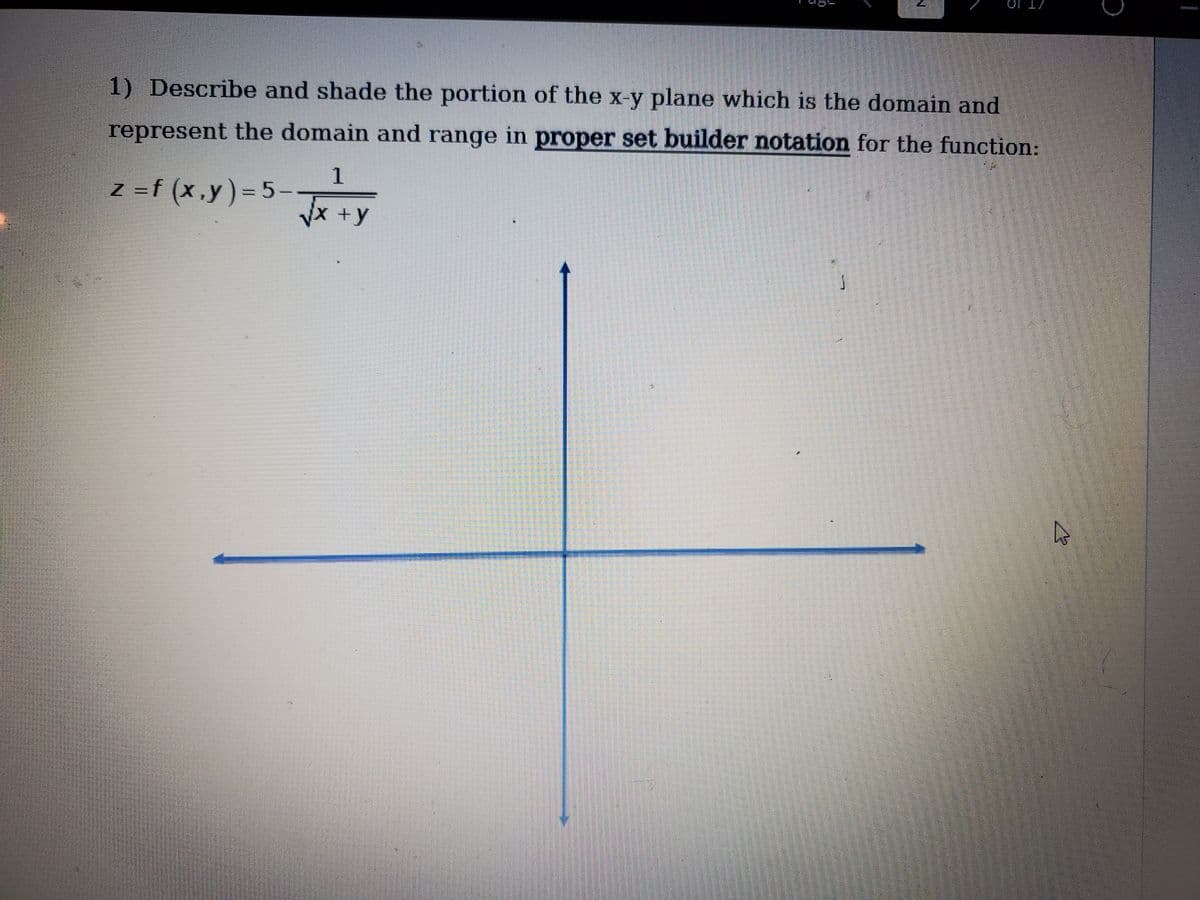 1) Describe and shade the portion of the x-y plane which is the domain and
represent the domain and range in proper set builder notation for the function:
1
Z =f (x,y)= 5–
VX +y
