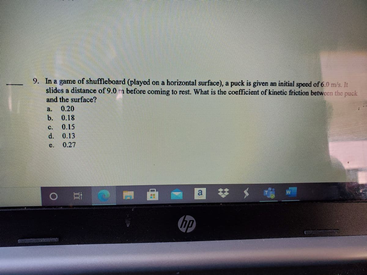 9. In a game of shuffleboard (played on a horizontal surface), a puck is given an initial speed of 6.0 m/s. It
slides a distance of 9.0 m before coming to rest. What is the coefficient of kinetic friction between the puck
and the surface?
0.20
b. 0,18
a.
C.
0.15
d. 0.13
0.27
e.
a お
hp
