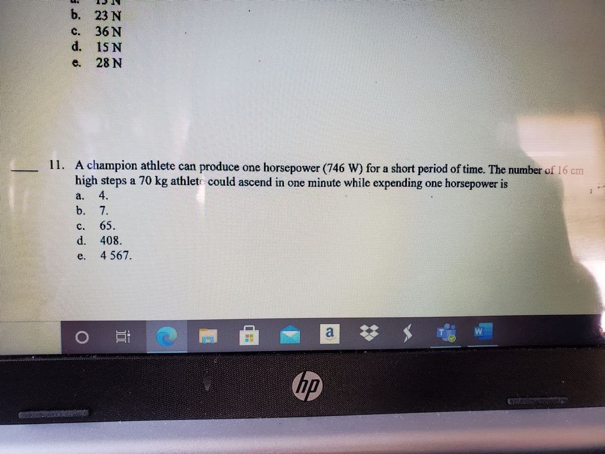 ь. 23 N
C.
36 N
d. 15 N
28 N
11. A champion athlete can produce one horsepower (746 W) for a short period of time. The number of 16 cm
high steps a 70 kg athletr could ascend in one minute while expending one horsepower is
a.
4.
b.
7.
65.
d. 408.
e.
4 567.
hp
