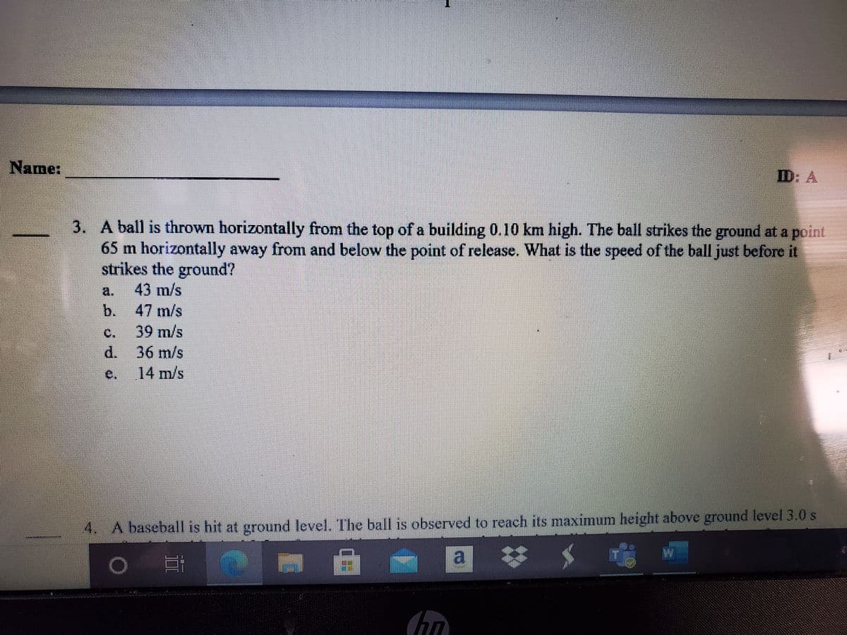 Name:
ID: A
3. A ball is thrown horizontally from the top of a building 0.10 km high. The ball strikes the ground at a
65 m horizontally away from and below the point of release. What is the speed of the ball just before it
strikes the ground?
point
a.
43 m/s
47 m/s
b.
39m/s
d. 36 m/s
C.
14 m/s
4. A baseball is hit at ground level. The ball is observed to reach its maximum height above ground level 3.0 s
