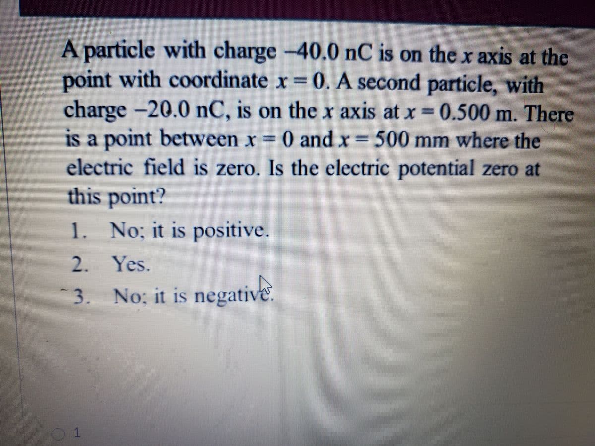 A particle with charge -40.0 nC is on the x axis at the
point with coordinate x=0. A second particle, with
charge -20.0 nC, is on the x axis at x = 0.500 m. There
is a point between x 0 and x 500 mm where the
electric field is zero. Is the electric potential zero at
this point?
1. No; it is positive.
2. Yes.
3.
No; it is negative.
01
