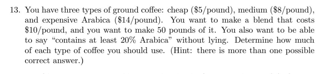 13. You have three types of ground coffee: cheap ($5/pound), medium ($8/pound),
and expensive Arabica ($14/pound). You want to make a blend that costs
$10/pound, and you want to make 50 pounds of it. You also want to be able
to say "contains at least 20% Arabica" without lying. Determine how much
of each type of coffee you should use. (Hint: there is more than one possible
correct answer.)