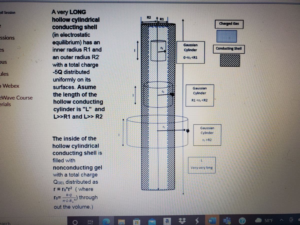 A very LONG
hollow cylindrical
conducting shell
(in electrostatic
equilibrium) has an
inner radius R1 and
oll Session
R2
R1
| Charged Gas
ssions
Gausslan
es
Cylinder
Conducting Shell
an outer radius R2
with a total charge
-5Q distributed
uniformly on its
0 <rc <R1
ous
ules
o Webex
surfaces. Asume
Gaussian
Cylinder
EWave Course
erials
the length of the
hollow conducting
cylinder is "L" and
R1 <r <R2
L>>R1 and L>> R2
Gaussian
Cylinder
The inside of the
re >R2
hollow cylindrical
conducting shell is
filled with
nonconducting gel
with a total charge
QGEL distributed as
r= ro*r? (where
Very very long
8-Q
ro= ) through
out the volume.)
a
58 F
earch
