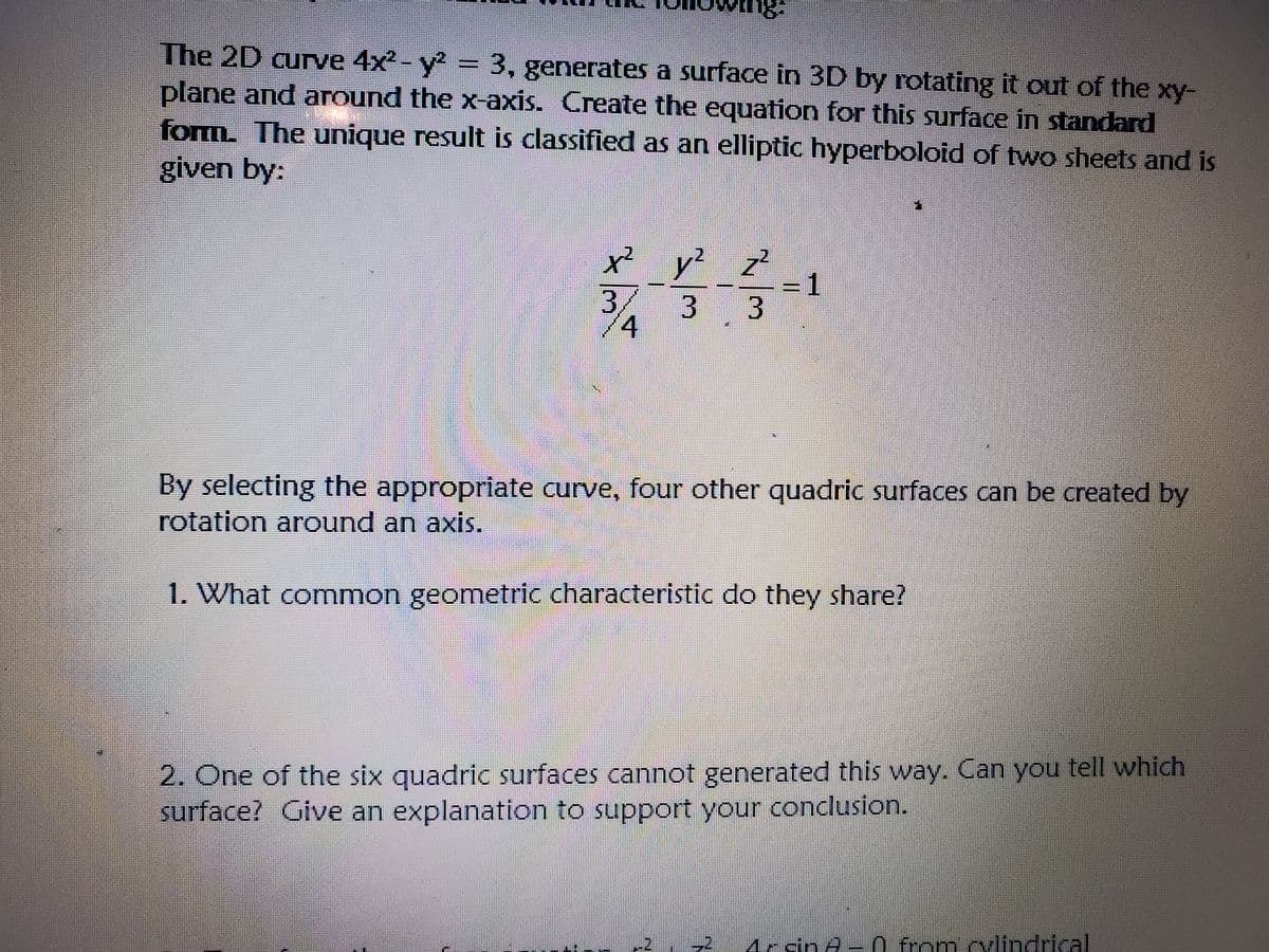 The 2D curve 4x2- y = 3, generates a surface in 3D by rotating it out of the xy-
plane and around the x-axis. Create the equation for this surface in standard
form. The unique result is classified as an elliptic hyperboloid of two sheets and is
given by:
x² y?
z²
=1
3.
3.
/
/4
By selecting the appropriate curve, four other quadric surfaces can be created by
rotation around an axis.
1. What common geometric characteristic do they share?
2. One of the six quadric surfaces cannot generated this way. Can you tell which
surface? Give an explanation to support your conclusion.
Mrdn A- 0 from cvlindricall
