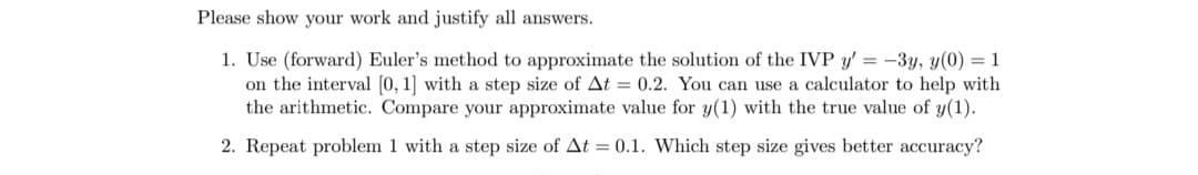 Please show your work and justify all answers.
1. Use (forward) Euler's method to approximate the solution of the IVP y'= -3y, y(0) = 1
on the interval [0, 1] with a step size of At = 0.2. You can use a calculator to help with
the arithmetic. Compare your approximate value for y(1) with the true value of y(1).
2. Repeat problem 1 with a step size of At = 0.1. Which step size gives better accuracy?