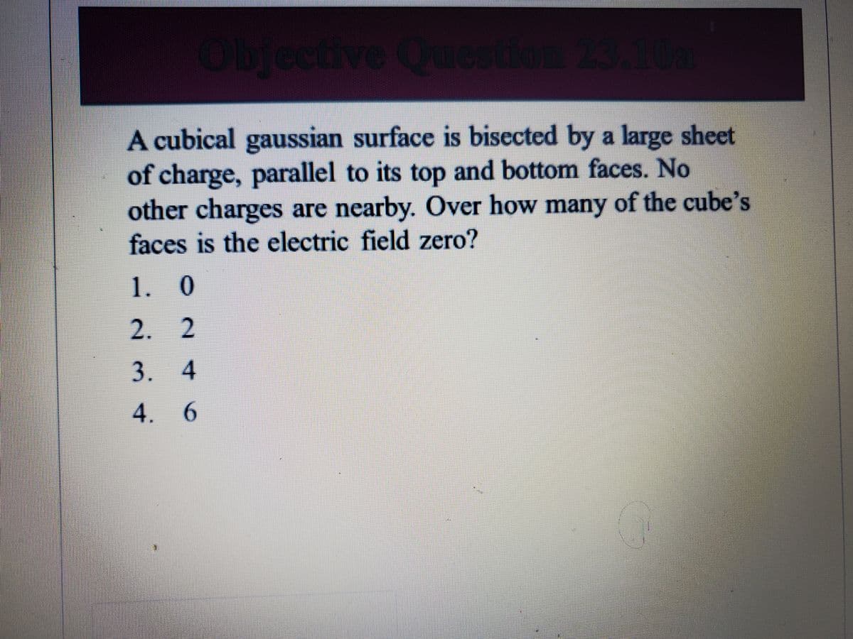 Objective Question 23.10a
A cubical gaussian surface is bisected by a large sheet
of charge, parallel to its top and bottom faces. No
other charges are nearby. Over how many of the cube's
faces is the electric field zero?
1. 0
2. 2
3. 4
4. 6
