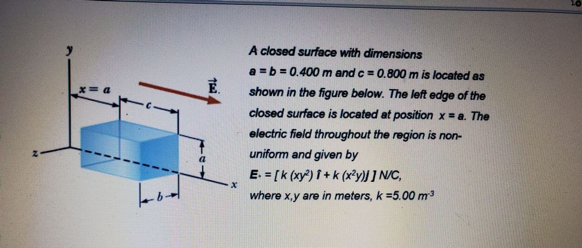 A closed surface with dimensions
a = b = 0.400 m and c = 0.800 m is located as
shown in the figure below. The left edge of the
DーX
closed surface is located at position x = a. The
electric field throughout the region is non-
uniform and given by
E. = [k (xy?) î + k (x?y)j] N/C,
where x,y are in meters, k =5.00 m3
