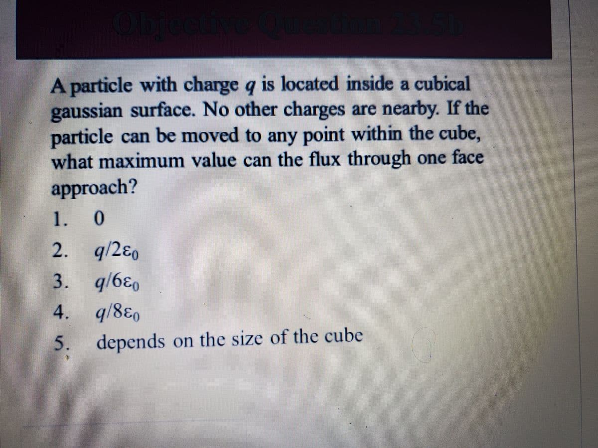 Obicctive
A particle with charge q is located inside a cubical
gaussian surface. No other charges are nearby. If the
particle can be moved to any point within the cube,
what maximum value can the flux through one face
approach?
1. 0
2. q/2ɛo
3. q/6ɛ0
280
4. q/8E0
5. depends on the size of the cube
