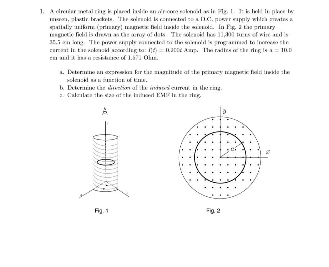 1. A circular metal ring is placed inside an air-core solenoid as in Fig. 1. It is held in place by
unseen, plastic brackets. The solenoid is connected to a D.C. power supply which creates a
spatially uniform (primary) magnetic field inside the solenoid. In Fig. 2 the primary
magnetic field is drawn as the array of dots. The solenoid has 11,300 turns of wire and is
35.5 cm long. The power supply connected to the solenoid is programmed to increase the
current in the solenoid according to: I(t) = 0.200t Amp. The radius of the ring is a = 10.0
cm and it has a resistance of 1.571 Ohm.
a. Determine an expression for the magnitude of the primary magnetic field inside the
solenoid as a function of time.
b. Determine the direction of the induced current in the ring.
c. Calculate the size of the induced EMF in the ring.
A
Fig. 1
Fig. 2
Y
X