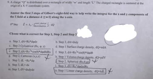 9. A charge "Q" is distributed over a rectangle of width "w and length L" The charged rectangle is centered at the
origin ef a X-Y cooedinate system.
Answer the first 3 steps of Gilbert's eight-fold way to help write the integral for the x and y compoaents of
the E field at a distance d2 w/2| along the x-axis
OStep
thation
Choose what is correct for Step 1, Step 2 and Step 3
a. Step 3, dA-Rcdodz
c. Step 2 Cylindrical (Rc, , 2)
e. Step 3, dA-Rssin(@)*dodidRs
gStep 2, Cartesian (xy2)
b. Step 3, dA-dudy
d. Step I Surface charge density, dQ-odA
f. Step 3, dA-Rssin(erdede
h. Step I Volume charge density, dQ pdV
Step 2. Spherical (Rs,8.p)) Y
1 Step 3. dV-RetdodzdRe
n. Step I Linear charge density, dQ-dl
i Step 3, dl -Rc*do
k. Step 3, dl dx
m. Step 3, dV-dudydz
