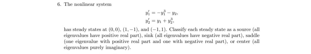 6. The nonlinear system
y₁ = -y₁ - y2,
y₂ = y₁ + y₂,
has steady states at (0,0), (1, -1), and (-1,1). Classify each steady state as a source (all
eigenvalues have positive real part), sink (all eigenvalues have negative real part), saddle
(one eigenvalue with positive real part and one with negative real part), or center (all
eigenvalues purely imaginary).