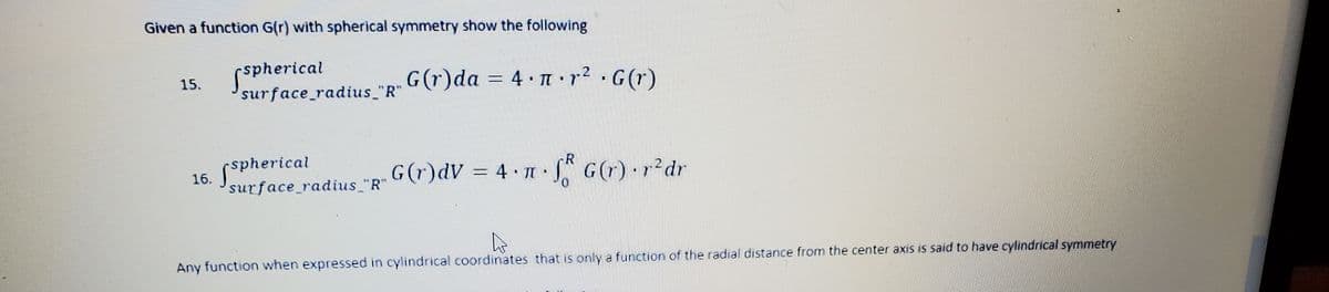 Given a function G(r) with spherical symmetry show the following
spherical
surface_radius "R"
G(r)da = 4 r2 G(r)
15.
= 4• •r?
spherical
R
G(r)dV = 4 n.
S G(r) r?dr
2
16.
surface radius "R"
Any function when expressed in cylindrical coordinates that is only a function of the radial distance from the center axis is said to have cylindrical symmetry
