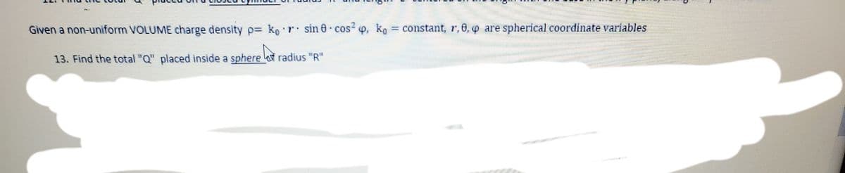 Given a non-uiform VOLUME charge density p= ko
T sin 0 cos p, ko = constant, r,6, o are spherical coordinate variables
13. Find the total "Q" placed inside a sphere radius "R"
