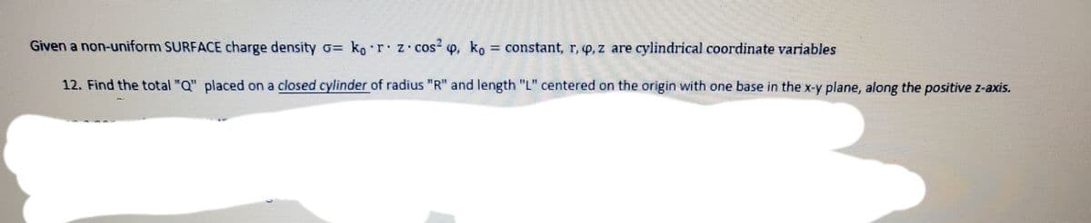 Given a non-uniform SURFACE charge density o= ko r z cos q, ko
constant, r, o,z are cylindrical coordinate variables
12. Find the total "Q" placed on a closed cylinder of radius "R" and length "L" centered on the origin with one base in the x-y plane, along the positive z-axis.
