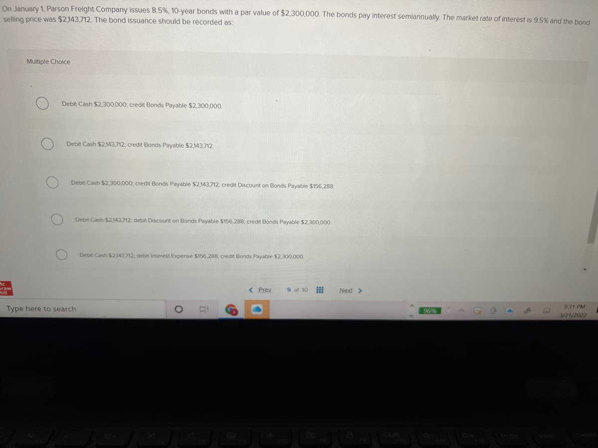 On January 1, Parson Freight Company issues 8.5%, 10-year bonds with a par value of $2,300,000. The bonds pay interest semiannually. The market rate of interest is 9.5% and the bond
selling price was $2,143,712. The bond issuance should be recorded as:
Multiple Choice
Debit Cash $2,300,000; credit Bonds Payable $2,300,000.
Debit Cash $2143,712; credit Bonds Payable $2,143,712.
Debit Cash $2,300,000; credit Bonds Payable $2,143,712; credit Discount on Bonds Payable $156,288
Debit Cash $2143,712; debit Discount on Bonds Payable $156,288; credit Bonds Payable $2,300,000.
Debit Cash $2,143,712; debit Interest Expense $156,288; credit Bonds Payable $2,300,000.
Graw
< Prev
9 of 10
Next >
Hill
931 PM
Type here to search
96%
3/21/2022
