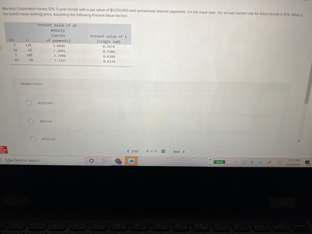 Marwick Corporation issues 12%, 5 year bonds with a par value of $1,030,000 and semiannual interest payments. On the issue date, the annual market rate for these bonds is 10%. Wwhat is
the bond's issue (selling) price, assuming the following Present Value factors:
Present Value of an
Annuity
(series
of payments)
Present value of 1
1n=
i=
(single sum)
12%
3.6048
0.5674
10
6%
7.3601
0.5584
5.
10%
3.7908
0.6209
10
5%
7.7217
0.6139
Multiple Choice
$1,030,000
$819,244
$1,507,201
Mc
Graw
Hill
< Prev
8 of 10
Next >
O Type here to search
9:11 PM
96%
3/21/2022
PriSc
Insert
దుటపర్
F6
FB
F9
F10
FIL
F12

